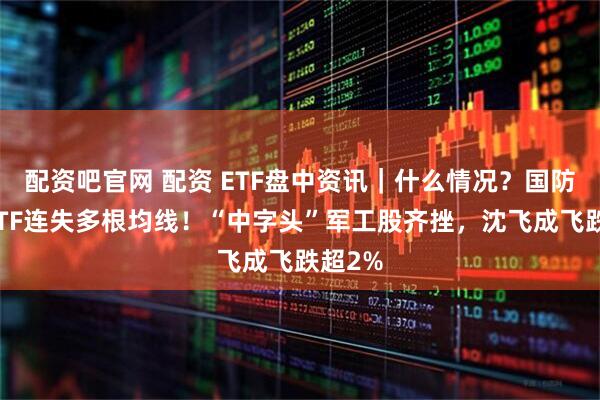 配资吧官网 配资 ETF盘中资讯｜什么情况？国防军工ETF连失多根均线！“中字头”军工股齐挫，沈飞成飞跌超2%
