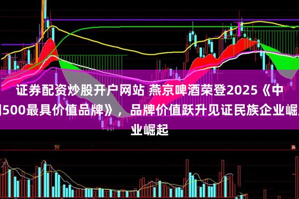 证券配资炒股开户网站 燕京啤酒荣登2025《中国500最具价值品牌》，品牌价值跃升见证民族企业崛起