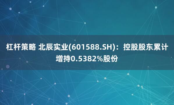 杠杆策略 北辰实业(601588.SH)：控股股东累计增持0.5382%股份