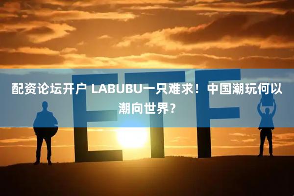 配资论坛开户 LABUBU一只难求！中国潮玩何以潮向世界？
