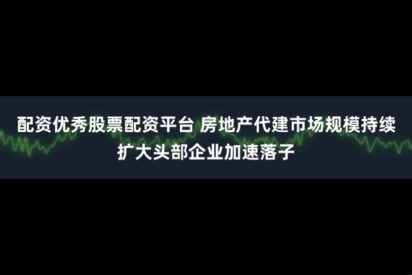 配资优秀股票配资平台 房地产代建市场规模持续扩大头部企业加速落子