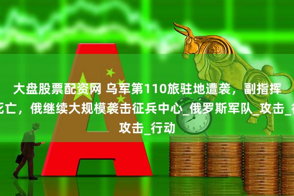 大盘股票配资网 乌军第110旅驻地遭袭，副指挥官死亡，俄继续大规模袭击征兵中心_俄罗斯军队_攻击_行动