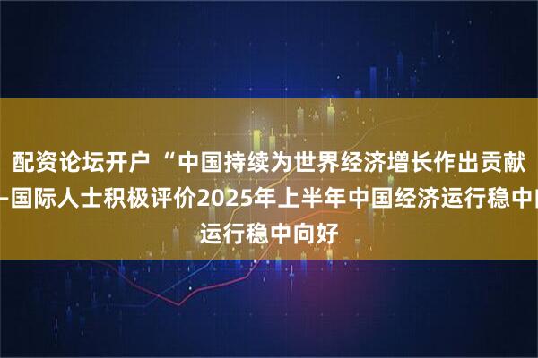 配资论坛开户 “中国持续为世界经济增长作出贡献”——国际人士积极评价2025年上半年中国经济运行稳中向好