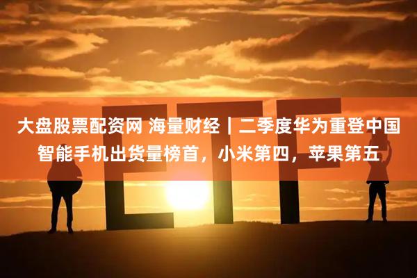 大盘股票配资网 海量财经｜二季度华为重登中国智能手机出货量榜首，小米第四，苹果第五