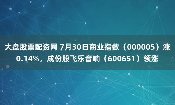 大盘股票配资网 7月30日商业指数（000005）涨0.14%，成份股飞乐音响（600651）领涨