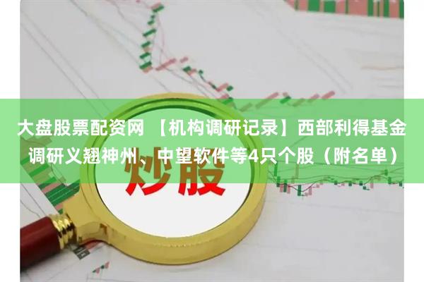 大盘股票配资网 【机构调研记录】西部利得基金调研义翘神州、中望软件等4只个股（附名单）