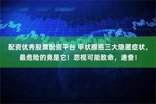 配资优秀股票配资平台 甲状腺癌三大隐匿症状，最危险的竟是它！忽视可能致命，速查！