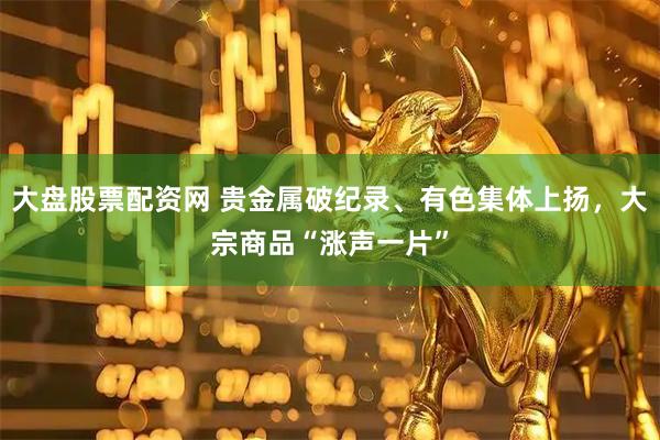 大盘股票配资网 贵金属破纪录、有色集体上扬，大宗商品“涨声一片”