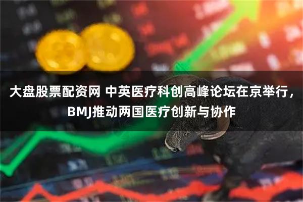 大盘股票配资网 中英医疗科创高峰论坛在京举行，BMJ推动两国医疗创新与协作