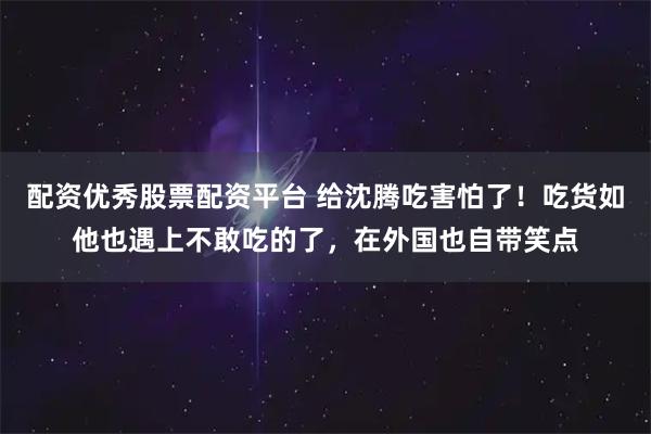 配资优秀股票配资平台 给沈腾吃害怕了！吃货如他也遇上不敢吃的了，在外国也自带笑点