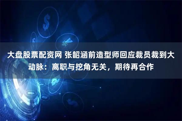 大盘股票配资网 张韶涵前造型师回应裁员裁到大动脉：离职与挖角无关，期待再合作