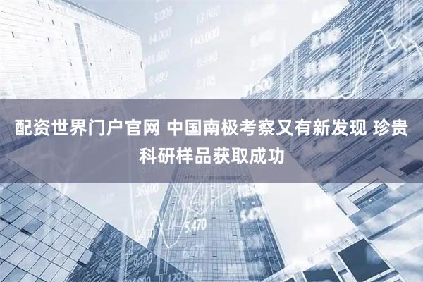 配资世界门户官网 中国南极考察又有新发现 珍贵科研样品获取成功