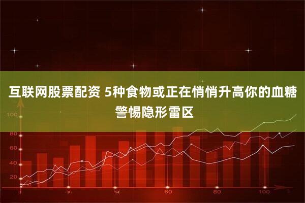 互联网股票配资 5种食物或正在悄悄升高你的血糖 警惕隐形雷区
